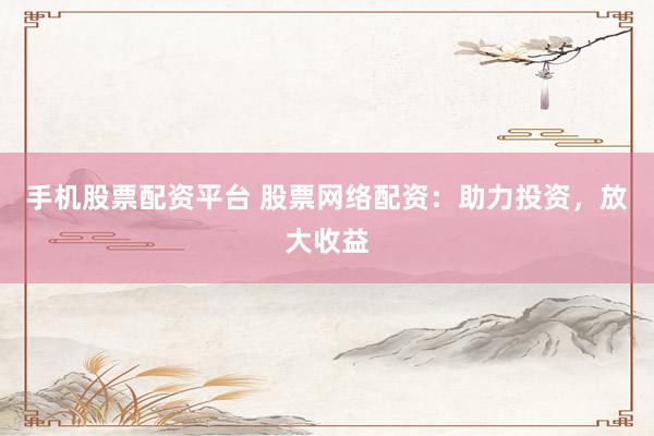 手机股票配资平台 股票网络配资：助力投资，放大收益