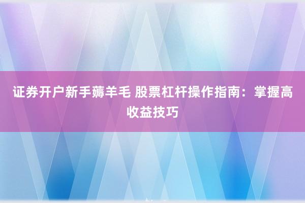 证券开户新手薅羊毛 股票杠杆操作指南：掌握高收益技巧