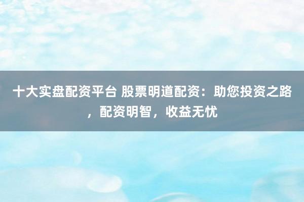十大实盘配资平台 股票明道配资：助您投资之路，配资明智，收益无忧