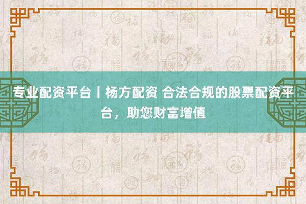专业配资平台丨杨方配资 合法合规的股票配资平台，助您财富增值