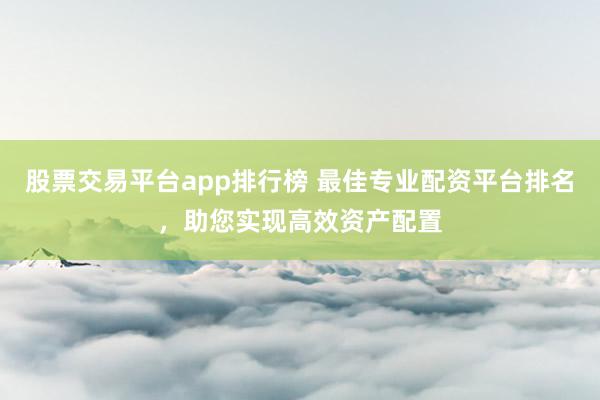 股票交易平台app排行榜 最佳专业配资平台排名，助您实现高效资产配置