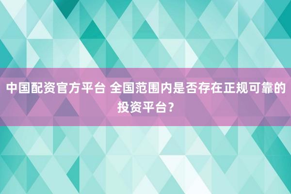 中国配资官方平台 全国范围内是否存在正规可靠的投资平台？