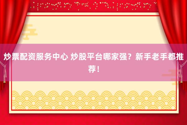 炒票配资服务中心 炒股平台哪家强？新手老手都推荐！