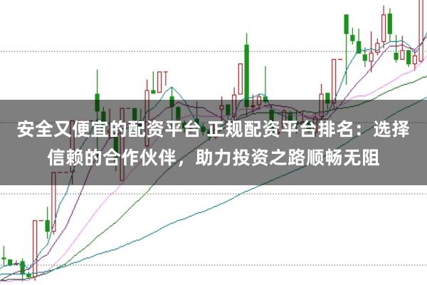 安全又便宜的配资平台 正规配资平台排名：选择信赖的合作伙伴，助力投资之路顺畅无阻