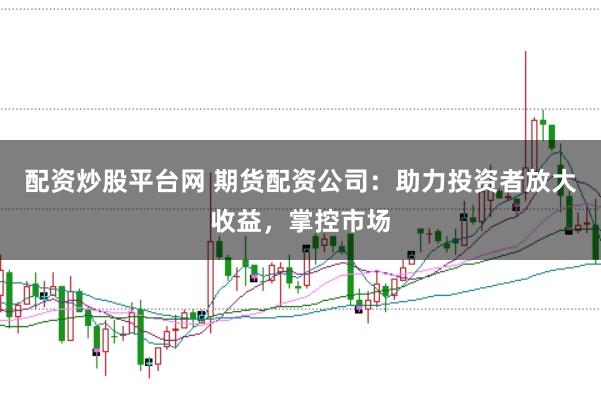配资炒股平台网 期货配资公司：助力投资者放大收益，掌控市场