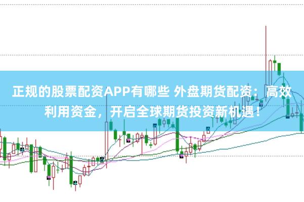 正规的股票配资APP有哪些 外盘期货配资：高效利用资金，开启全球期货投资新机遇！