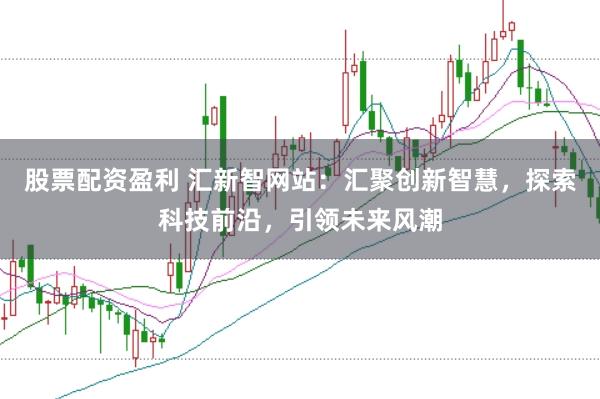 股票配资盈利 汇新智网站：汇聚创新智慧，探索科技前沿，引领未来风潮