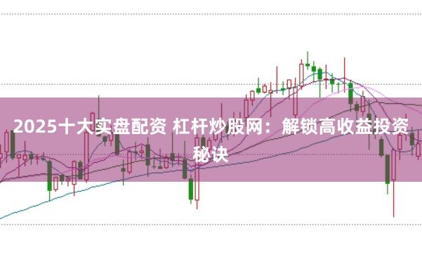 2025十大实盘配资 杠杆炒股网：解锁高收益投资秘诀
