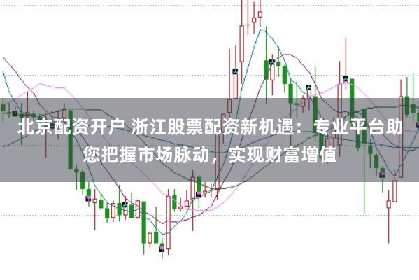 北京配资开户 浙江股票配资新机遇：专业平台助您把握市场脉动，实现财富增值