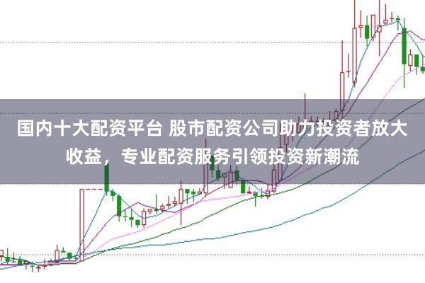 国内十大配资平台 股市配资公司助力投资者放大收益，专业配资服务引领投资新潮流