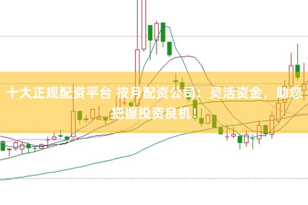 十大正规配资平台 按月配资公司：灵活资金，助您把握投资良机！