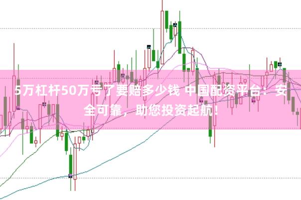 5万杠杆50万亏了要赔多少钱 中国配资平台：安全可靠，助您投资起航！