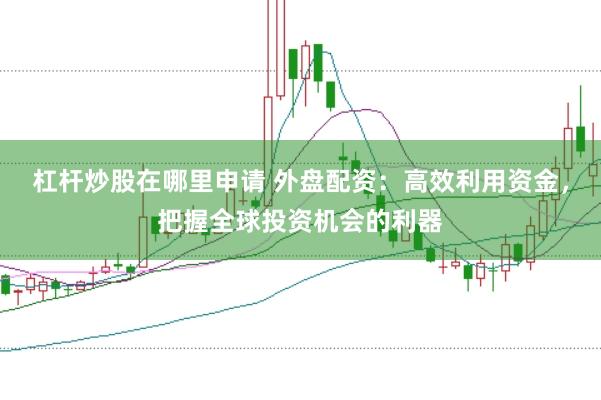 杠杆炒股在哪里申请 外盘配资：高效利用资金，把握全球投资机会的利器