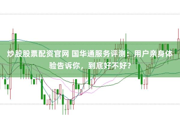 炒股股票配资官网 国华通服务评测：用户亲身体验告诉你，到底好不好？