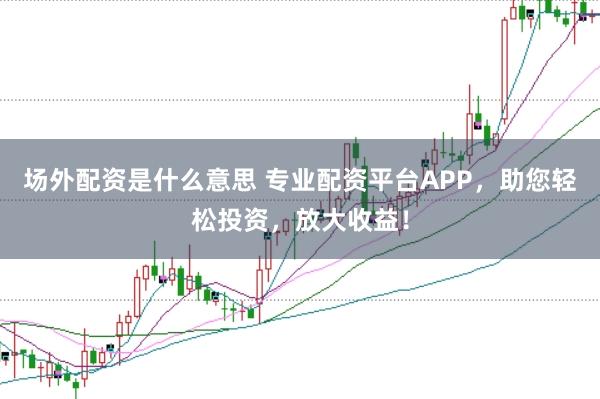 场外配资是什么意思 专业配资平台APP，助您轻松投资，放大收益！