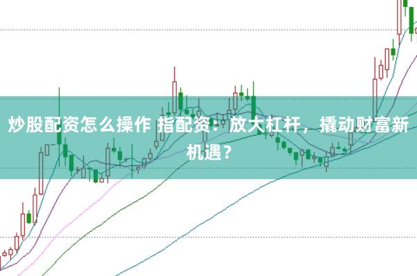 炒股配资怎么操作 指配资：放大杠杆，撬动财富新机遇？