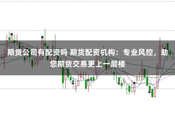 期货公司有配资吗 期货配资机构：专业风控，助您期货交易更上一层楼