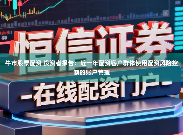 牛市股票配资 投资者报告：近一年配资客户群体使用配资风险控制的账户管理