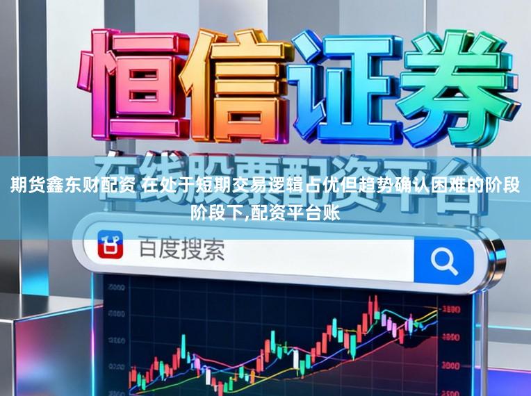 期货鑫东财配资 在处于短期交易逻辑占优但趋势确认困难的阶段阶段下,配资平台账