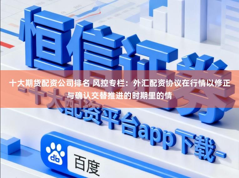 十大期货配资公司排名 风控专栏：外汇配资协议在行情以修正与确认交替推进的时期里的情