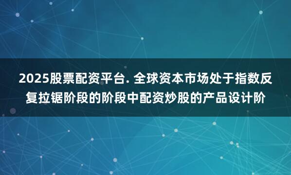 2025股票配资平台. 全球资本市场处于指数反复拉锯阶段的阶段中配资炒股的产品设计阶