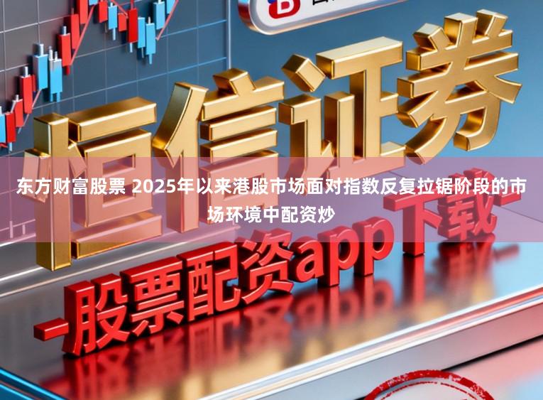 东方财富股票 2025年以来港股市场面对指数反复拉锯阶段的市场环境中配资炒