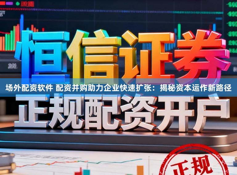 场外配资软件 配资并购助力企业快速扩张：揭秘资本运作新路径
