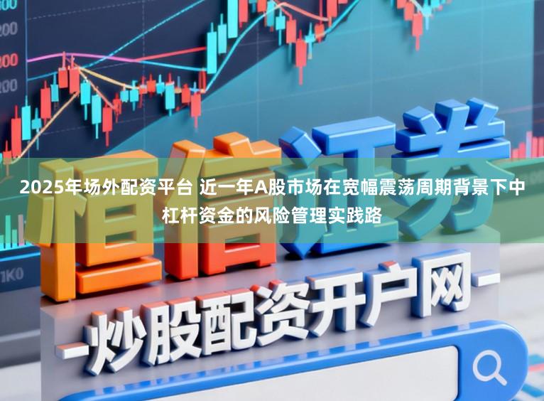 2025年场外配资平台 近一年A股市场在宽幅震荡周期背景下中杠杆资金的风险管理实践路